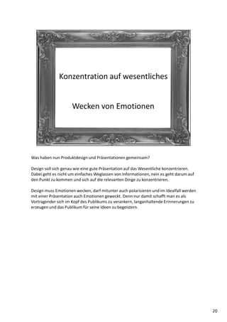 Was haben nun Produktdesign und Präsentationen gemeinsam?
Design soll sich genau wie eine gute Präsentation auf das Wesentliche konzentrieren.
Dabei geht es nicht um einfaches Weglassen von Informationen, nein es geht darum auf
den Punkt zu kommen und sich auf die relevanten Dinge zu konzentrieren.
Design muss Emotionen wecken, darf mitunter auch polarisieren und im Idealfall werden
mit einer Präsentation auch Emotionen geweckt. Denn nur damit schafft man es als
Vortragender sich im Kopf des Publikums zu verankern, langanhaltende Erinnerungen zu
erzeugen und das Publikum für seine Ideen zu begeistern.
20
 