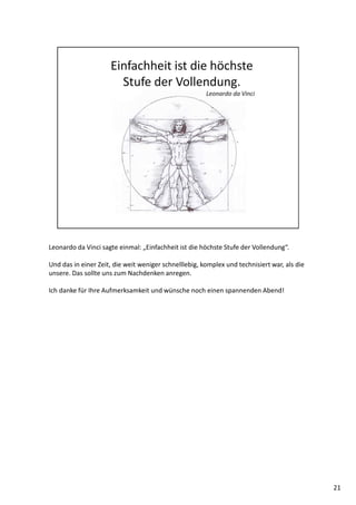 Leonardo da Vinci sagte einmal: „Einfachheit ist die höchste Stufe der Vollendung“.
Und das in einer Zeit, die weit weniger schnelllebig, komplex und technisiert war, als die
unsere. Das sollte uns zum Nachdenken anregen.
Ich danke für Ihre Aufmerksamkeit und wünsche noch einen spannenden Abend!
21
 