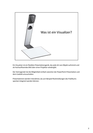 Ein Visualizer ist ein flexibles Präsentationsgerät, das jede Art von Objekt aufnimmt und
als hochauflösendes Bild über einen Projektor wiedergibt.
Der Vortragende hat die Möglichkeit einfach zwischen der PowerPoint-Präsentation und
dem Livebild umzuschalten.
Präsentationen werden interaktiver, da zum Beispiel Rückmeldungen des Publikums
spontan integriert werden können.
3
 