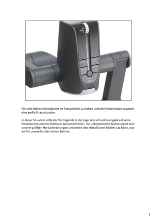 Für viele Menschen bedeutet im Rampenlicht zu stehen und eine Präsentation zu geben
eine große Stresssituation.
In dieser Situation sollte der Vortragende in der Lage sein sich voll und ganz auf seine
Präsentation und sein Publikum zu konzentrieren. Die unkomplizierte Bedienung ist eine
unserer größten Herausforderungen und neben den kristallklaren Bildern das Beste, was
wir für unsere Kunden leisten können.
5
 