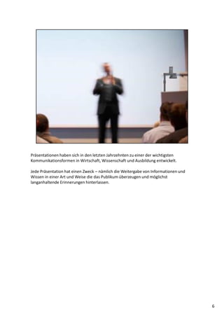 Präsentationen haben sich in den letzten Jahrzehnten zu einer der wichtigsten
Kommunikationsformen in Wirtschaft, Wissenschaft und Ausbildung entwickelt.
Jede Präsentation hat einen Zweck – nämlich die Weitergabe von Informationen und
Wissen in einer Art und Weise die das Publikum überzeugen und möglichst
langanhaltende Erinnerungen hinterlassen.
6
 