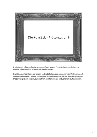 Die Kriterien erfolgreicher Schulungen, Meetings und Präsentationen sind leicht zu
nennen, aber gar nicht so einfach zu verwirklichen.
Es gilt Aufmerksamkeit zu erlangen und zu behalten, das Augenmerk der Teilnehmer auf
spezifische Inhalte zu lenken, Spannung auf- und wieder abzubauen, als Referentin oder
Moderator präsent zu sein, zu berühren, zu interessieren und vor allem zu faszinieren.
7
 