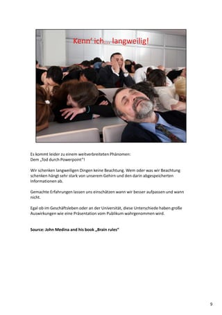 Es kommt leider zu einem weitverbreiteten Phänomen:
Dem „Tod durch Powerpoint“!
Wir schenken langweiligen Dingen keine Beachtung. Wem oder was wir Beachtung
schenken hängt sehr stark von unserem Gehirn und den darin abgespeicherten
Informationen ab.
Gemachte Erfahrungen lassen uns einschätzen wann wir besser aufpassen und wann
nicht.
Egal ob im Geschäftsleben oder an der Universität, diese Unterschiede haben große
Auswirkungen wie eine Präsentation vom Publikum wahrgenommen wird.
Source: John Medina and his book „Brain rules“
9
 