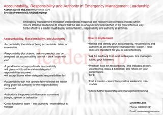 Accountability, Responsibility and Authority in Emergency Management Leadership
Author: David McLeod MANZP MAIES MAPA
BHelSci(Paramedic) AdvDipEmgMgt
Accountability, Responsibility, and Authority
•Accountability the state of being accountable, liable, or
answerable
•Responsibility (for objects, tasks or people) can be
delegated but accountability can not – buck stops with
you!
•A good leader accepts ultimate responsibility:
•will give credit to others when delegated
responsibilities succeed
•will accept blame when delegated responsibilities fail
•Accountability can not operate fairly without the leader
being given full authority for the responsibilities
concerned
•Authority is the power to influence or command
thought, opinion or behaviour
•Cross-functional team – less authority - more difficult to
manage
David McLeod
Phone: 0406095141
Email: davidmcleod@live.com.au
Emergency management mitigation preparedness response and recovery are complex process which
require effective leadership to ensure that the task is analysed and approached in the most effective way.
To be effective a leader must display accountability, responsibility and authority at all times.
How to implement
•Reflect and identify your accountability, responsibility and
authority as an emergency management leader. These
skills are important for you to lead effectively.
•Ask for feedback from work colleagues, line managers,
tutors, your ‘followers’
•Practise! Take on responsibility ( this includes at work,
volunteering, clubs & Societies) and reflect on your
performance
SIFE
•Find a mentor – learn from positive leadership role-
models
•Attend further leadership and management training
 