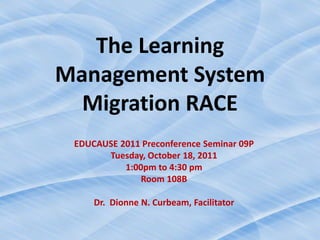 The Learning
Management System
  Migration RACE
 EDUCAUSE 2011 Preconference Seminar 09P
       Tuesday, October 18, 2011
           1:00pm to 4:30 pm
               Room 108B

     Dr. Dionne N. Curbeam, Facilitator
 