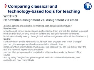 WRITING
Handwritten assignment vs. Assignment via email
2) What options are available for marking each text/assignment type?
Handwritten:
underline and correct each mistake, just underline them and ask the student to correct
them on their own, or only focus on content and add your relevant comments
but students hardly ever go through their written assignments after all this hard work :(
Online:
start a chain of emails where you could track their progress with "track changes"
you can give more personalized comments from time to time
it makes written reformulation much easier too because you can just simply copy the
text and rewrite it in your word processor
you can also set up an online portfolio from their written works by the end of the
course
and by using Google Docs you can get students to collaboratively create, peer
evaluate and peer correct texts
Comparing classical and
technology-based tools for teaching
 
