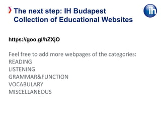 https://goo.gl/hZXjO
Feel free to add more webpages of the categories:
READING
LISTENING
GRAMMAR&FUNCTION
VOCABULARY
MISCELLANEOUS
The next step: IH Budapest
Collection of Educational Websites
 