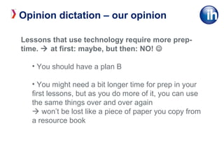 Lessons that use technology require more prep-
time.  at first: maybe, but then: NO! 
• You should have a plan B
• You might need a bit longer time for prep in your
first lessons, but as you do more of it, you can use
the same things over and over again
 won’t be lost like a piece of paper you copy from
a resource book
Opinion dictation – our opinion
 