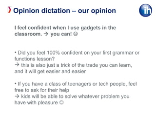 I feel confident when I use gadgets in the
classroom.  you can! 
• Did you feel 100% confident on your first grammar or
functions lesson?
 this is also just a trick of the trade you can learn,
and it will get easier and easier
• If you have a class of teenagers or tech people, feel
free to ask for their help
 kids will be able to solve whatever problem you
have with pleasure 
Opinion dictation – our opinion
 