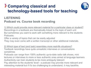 LISTENING
Podcast vs. Course book recording
1) Which could provide more relevant material for a particular class or student?
Recordings in a textbook are thematically linked to the topic of each unit
But sometimes you want to work with something more relevant to the students
Podcasts:
Offer a variety of topics that can be easily adjusted
They may even come with a written transcript or other additional materials.
2) Which type of text (and task) resembles more real-life situations?
Textbook recordings have quite unrealistic interviews or conversations
sometimes
Podcasts can range from 100% authentic up-to-date radio talk shows, mini
lectures or interviews to more or less authentic ones aimed at language learners
Authenticity can train students to be more ambiguity tolerant
Pay attention to the students' level - a podcast may provide more relevant and
interesting material but if it's too challenging to understand, it may backfire.
Comparing classical and
technology-based tools for teaching
 