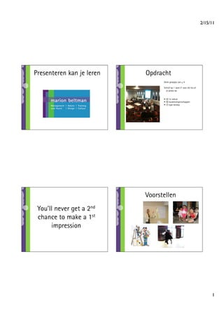 2/15/11




Presenteren kan je leren   Opdracht
                                 Vorm groepjes van ± 4

                                 Schrijf op 1 ‘post it’ voor elk lid uit
                                   je groep op:


                                 •  A) 1e indruk
                                 •  B) karaktereigenschappen
                                 •  C) type beroep




                           Voorstellen
 You’ll never get a 2nd
 chance to make a 1st
      impression




                                                                                 1
 