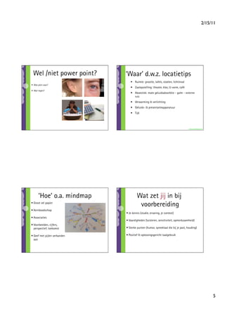 2/15/11




 Wel /niet power point?       ‘Waar’ d.w.z. locatietips
                                 •  Ruimte: grootte, tafels, stoelen, lichtinval
•  Wat pleit voor?                                          

                                 •  Zaalopstelling: theater, klas, U-vorm, café
•  Wat tegen?
                                 •  Akoestiek: mate geluidsabsorbtie - galm - externe
                                    ruis
                                 •  Verwarming  verlichting
                                 •  Geluids-  presentatieapparatuur
                                 •  Tijd




                                                                                   www.marionbeltman.nl




       ‘Hoe’ o.a. mindmap              Wat zet jij in bij
• Groot vel papier
                                        voorbereiding
• Kernboodschap
                              • Je kennis (studie, ervaring, je context)
• Associaties
                              • Vaardigheden (luisteren, sensitiviteit, opmerkzaamheid)
• Voorbeelden, cijfers,
  perspectief, toekomst       • Sterke punten (humor, spreektaal die bij je past, houding)

• Geef met pijlen verbanden   • Positief  oplossingsgericht taalgebruik
  aan




                                                                                                           5
 