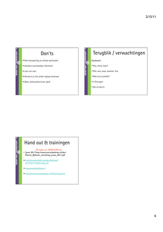 2/15/11




                     Don’ts                         Terugblik / verwachtingen
• Niet krampachtig je verhaal aanhouden           Handvaten:

• Voorkom overvloedige informatie                   op, romp, staart
                                                   K

• Lees niet voor                                    ie, wat, waar, waarom, hoe
                                                   W

• Verschuil je niet achter laptop-lessenaar         at wil je publiek?
                                                   W

• Wees zelfverzekerd (niet ijdel)                   Zintuigen
                                                   4

                                                    o’s  don’ts
                                                   D




  Hand out  trainingen
               25 maart a.s. 10.00-16.30 uur
 •  'Jouw 2011'http://www.marionbeltman.nl/doc/
    Marion_Beltman_workshop_jouw_2011.pdf

 • http://www.linkedin.com/proﬁle/view?
   id=19161777trk=tab_pro

 • www.marionbeltman.nl

 • http://www.marionbeltman.nl/nl/training.html




                                                                                        6
 