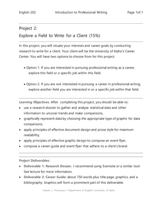 English 202 Introduction to Professional Writing Page 1of 1
Karen L. Thompson  Department of English University of Idaho
Project 2:
Explore a Field to Write for a Client (15%)
In this project, you will situate your interests and career goals by conducting
research to write for a client. Your client will be the University of Idaho’s Career
Center. You will have two options to choose from for this project.
 Option 1. If you are interested in pursuing professional writing as a career,
explore this field or a specific job within this field.
 Option 2. If you are not interested in pursuing a career in professional writing,
explore another field you are interested in or a specific job within that field.
Learning Objectives. After completing this project, you should be able to:
 use a research dossier to gather and analyze statistical data and other
information to uncover trends and make comparisons,
 graphically represent data by choosing the appropriate type of graphic for data
comparisons,
 apply principles of effective document design and prose style for maximum
readability,
 apply principles of effective graphic design to compose an event flyer,
 compose a career guide and event flyer that adhere to a client's brand.
Project Deliverables:
 Deliverable 1: Research Dossier. I recommend using Evernote or a similar tool.
See lecture for more information.
 Deliverable 2: Career Guide: about 750 words plus title page, graphics, and a
bibliography. Graphics will form a prominent part of this deliverable.
 