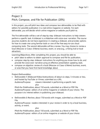English 202 Introduction to Professional Writing Page 1of 1
Department of English University of Idaho
Project 3:
Pitch, Compose, and File for Publication (20%)
In this project, you will pitch two ideas and compose two deliverables to be filed with
editors for possible publication in a real online magazine or website. For each
deliverable, you will decide which online magazine or website you’ll pitch to.
The first deliverable will be a set of step-by-step slidecast instructions to help viewers
perform a specific task. A slidecast is a slideshow with voice-over narration. The course
assumes students do not have experience in creating a slidecast, and provides options
for how to create one using familiar tools or one of the free easy-to-use cloud
computing tools. The second deliverable will be a review. You may choose to review a
local (Moscow or Coeur d’Alene) business, event, or area (e.g., a hiking trail or local
attraction).
Learning Objectives. After completing this project, you should be able to:
 pitch ideas to editors to obtain approval to compose and file for publication,
 compose step-by-step slidecast instructions for anything you know how to do, and
provide the voice-over narrative using an effective presentation speaking style,
 compose an objective review of a local (Moscow or Coeur d’Alene) business, event,
or area that you have first-hand knowledge about.
.
Project Deliverables:
 Deliverable 1: Slidecast Video Instructions: of about six steps, 5 minutes or less,
and hosted by YouTube or Vimeo, submitted as a URL.
Audience/Purpose: viewers interested in performing a specific task.
plus
Pitch for Publication, about 150 words, submitted as a Word or PDF file.
Audience/Purpose: editors of an online magazine or website of your choice. The
purpose is to interest editors in publishing your slidecast.
 Deliverable 2: Review, about 750 words with images, submitted as a Word or PDF
File.
Audience/Purpose: readers interested in your review in order to try a local business,
activity, or event.
plus
Pitch for Publication, about 150 words, submitted as a Word or PDF file.
Audience/Purpose: editors of an online magazine or website of your choice
 