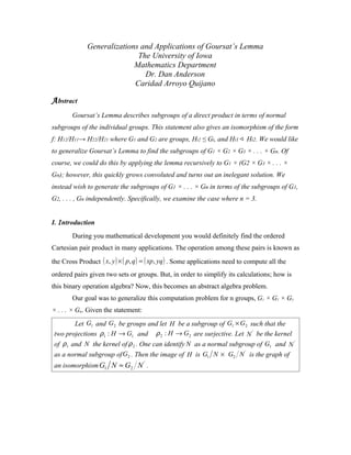 Generalizations and Applications of Goursat’s Lemma
                             The University of Iowa
                            Mathematics Department
                               Dr. Dan Anderson
                            Caridad Arroyo Quijano

A bstract
        Goursat’s Lemma describes subgroups of a direct product in terms of normal
subgroups of the individual groups. This statement also gives an isomorphism of the form
f: H12/H11→ H22/H21 where G1 and G2 are groups, Hi2 ≤ Gi, and Hi1  Hi2. We would like
to generalize Goursat’s Lemma to find the subgroups of G1 × G2 × G3 × . . . × Gn. Of
course, we could do this by applying the lemma recursively to G1 × (G2 × G3 × . . . ×
Gn); however, this quickly grows convoluted and turns out an inelegant solution. We
instead wish to generate the subgroups of G1 × . . . × Gn in terms of the subgroups of G1,
G2, . . . , Gn independently. Specifically, we examine the case where n = 3.


I. I ntroduction
        During you mathematical development you would definitely find the ordered
Cartesian pair product in many applications. The operation among these pairs is known as
the Cross Product ( x, y ) × ( p, q ) = ( xp, yq ) . Some applications need to compute all the
ordered pairs given two sets or groups. But, in order to simplify its calculations; how is
this binary operation algebra? Now, this becomes an abstract algebra problem.
        Our goal was to generalize this computation problem for n groups, G1 × G2 × G3
× . . . × Gn. Given the statement:
        Let G1 and G2 be groups and let H be a subgroup of G1 × G2 such that the
 two projections ρ1 : H → G1 and ρ 2 : H → G2 are surjective. Let N ' be the kernel
 of ρ1 and N the kernel of ρ 2 . One can identify N as a normal subgroup of G1 and N '
 as a normal subgroup of G2 . Then the image of H is G1 N × G2 N ' is the graph of
 an isomorphism G1 N ≈ G2 N ' .
 