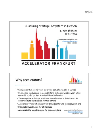 26/01/16	
  
1	
  
Nurturing  Startup  Ecosystem  in  Hessen
S.	
  Ram	
  Shoham	
  	
  
27.01.2016	
  
www.acceleratorfrankfurt.com	
  
shohamram@gmail.com	
  
+49	
  162	
  618	
  3392	
  
	
  
Why  accelerators?
•  Companies	
  that	
  are	
  <5	
  years	
  old	
  create	
  60%	
  of	
  new	
  jobs	
  in	
  Europe	
  
•  In	
  America,	
  startups	
  are	
  responsible	
  for	
  3	
  million	
  new	
  jobs	
  a	
  year,	
  while	
  
one	
  million	
  jobs	
  get	
  lost	
  from	
  tradiOonal	
  industries	
  
•  The	
  ecosystem	
  in	
  Europe	
  is	
  sOll	
  much	
  smaller	
  than	
  in	
  America	
  so	
  the	
  
opportunity	
  to	
  build	
  it	
  even	
  further	
  is	
  there	
  
•  Accelerator	
  Frankfurt	
  program	
  will	
  bring	
  deal	
  ﬂow	
  to	
  the	
  ecosystem	
  and	
  
•  S"mulate	
  investments	
  for	
  all	
  startups	
  
•  Accelerate	
  the	
  learning	
  curve	
  for	
  the	
  ecosystem	
   www.acceleratorfrankfurt.com	
  
shohamram@gmail.com	
  
+49	
  162	
  618	
  3392	
  
	
  
 