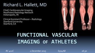 FUNCTIONAL	VASCULAR	
IMAGING	OF	ATHLETES	
Richard	L.	Hallett,	MD	
	
Chief,	Cardiovascular	Imaging	
Northwest	Radiology	Network	
Indianapolis,	IN	
	
Clinical	Assistant	Professor	–	Radiology	
Stanford	University	
Stanford,	CA	
RC	412C				 	 	 		1	December	2015 	 	 	S504AB 	 								 	 	16:30	
 