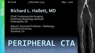 PERIPHERAL	CTA	
Richard	L.	Hallett,	MD	
	
Chief,	Cardiovascular	Imaging	
Northwest	Radiology	Network	
Indianapolis,	IN	
	
Adjunct		Assistant	Professor	–	Radiology	
Stanford	University	
Stanford,	CA	
							RC	612B				 	 	 	3	December	2015				 	 	 	 	0830	–	1000 	 		
 