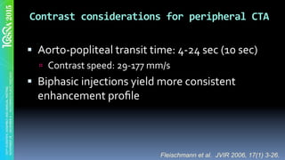 Contrast	considerations	for	peripheral	CTA	
§  Aorto-popliteal	transit	time:	4-24	sec	(10	sec)	
ú  Contrast	speed:	29-177	mm/s	
§  Biphasic	injections	yield	more	consistent	
enhancement	proﬁle		
Fleischmann et al. JVIR 2006, 17(1) 3-26.
 
