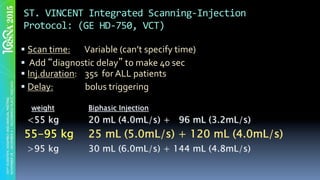 ST.	VINCENT	Integrated	Scanning-Injection	
Protocol:	(GE	HD-750,	VCT)	
§ Scan	time:	 	Variable	(can’t	specify	time)		
§ 	Add	 diagnostic	delay 	to	make	40	sec	
§ Inj.duration:				35s		for	ALL	patients	
§ Delay: 	bolus	triggering	
weight Biphasic Injection
<55 kg 20 mL (4.0mL/s) + 96 mL (3.2mL/s)
55-95 kg 25 mL (5.0mL/s) + 120 mL (4.0mL/s)
>95 kg 30 mL (6.0mL/s) + 144 mL (4.8mL/s)
 