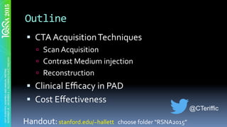 Outline	
§  CTA	Acquisition	Techniques	
ú  Scan	Acquisition	
ú  Contrast	Medium	injection	
ú  Reconstruction	
§  Clinical	Eﬃcacy	in	PAD		
§  Cost	Eﬀectiveness	
Handout:	stanford.edu/~hallett			choose	folder	“RSNA2015”	
@CTeriffic
 