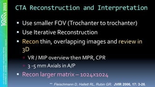 CTA	Reconstruction	and	Interpretation	
§  Use	smaller	FOV	(Trochanter	to	trochanter)		
§  Use	Iterative	Reconstruction	
§  Recon	thin,	overlapping	images	and	review	in	
3D		
ú  VR	/	MIP	overview	then	MPR,	CPR	
ú  3	-5	mm	Axials	in	A/P	
§  Recon	larger	matrix	–	1024x1024	
** Fleischmann D, Hallett RL, Rubin GR. JVIR 2006, 17: 3-26.
 