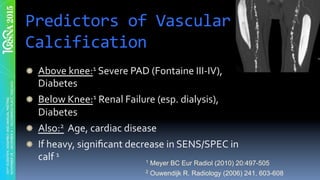 Predictors	of	Vascular	
Calcification	
" Above	knee:1	Severe	PAD	(Fontaine	III-IV),	
Diabetes	
" Below	Knee:1	Renal	Failure	(esp.	dialysis),	
Diabetes	
" Also:2		Age,	cardiac	disease	
" If	heavy,	signiﬁcant	decrease	in	SENS/SPEC	in	
calf	1	
1 Meyer BC Eur Radiol (2010) 20:497-505
2 Ouwendijk R. Radiology (2006) 241, 603-608
 