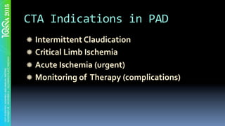 CTA	Indications	in	PAD	
" Intermittent	Claudication	
" Critical	Limb	Ischemia	
" Acute	Ischemia	(urgent)	
" Monitoring	of		Therapy	(complications)	
 