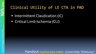 Clinical	Utility	of	LE	CTA	in	PAD	
§  Intermittent	Claudication	(IC)	
§  Critical	Limb	Ischemia	(CLI)	
Handout:	stanford.edu/~hallett			choose	folder	“RSNA2015”	
 