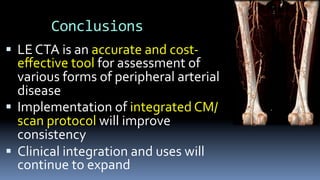 Conclusions	
§  LE	CTA	is	an	accurate	and	cost-
eﬀective	tool	for	assessment	of	
various	forms	of	peripheral	arterial	
disease	
§  Implementation	of	integrated	CM/
scan	protocol	will	improve	
consistency	
§  Clinical	integration	and	uses	will	
continue	to	expand	
 