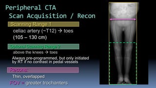 Optional Scanning Range 2
above the knees à toes
Always pre-programmed, but only initiated
by RT if no contrast in pedal vessels
Scanning Range 1
celiac artery (~T12) à toes
(105 – 130 cm)
Recons:
Thin, overlapped
FOV = greater trochanters
Peripheral	CTA	
	Scan	Acquisition	/	Recon	
 
