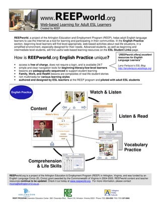 www.             REEPworld.org
                                  Web-based Learning for Adult ESL Learners
                                  Created by REEP


    REEPworld, a project of the Arlington Education and Employment Program (REEP), helps adult English language
    learners to use the Internet as a tool for learning and participating in their communities. In the English Practice
    section, beginning level learners will find level-appropriate, web-based activities about real-life situations, in a
    simplified environment, especially designed for their needs. Advanced students, as well as beginning and
    intermediate level students, will find useful web-based learning resources on the ESL Student Links page.
                                                                                                                            “[REEPworld offers] excellent
    How is REEPworld.org English Practice unique?                                                                           resources for English
                                                                                                                            Language Learners”
         access is free of charge, does not require a login, and is available 24/7    Larry Ferlazzo’s ESL Blog
         simple and clear navigation tools for beginning-literacy/low-level learners  http://larryferlazzo.edublogs.org
         lessons are pedagogically sequenced to support student learning
         Family, Work, and Health lessons are composites of real-life student stories
         rich multimedia for various learning styles
         authored and designed by ESL teachers at the REEP program and piloted with adult ESL students



                                                                                            Watch & Listen


                      Content
                      s
                                                                                                                             Listen & Read




                                                                                                                                   Vocabulary
                                                                                                                                   Practice

                    Comprehension
                       & Life Skills

REEPworld.org is a project of the Arlington Education & Employment Program (REEP) in Arlington, Virginia, and was funded by an
English Language Civics (EL Civics) grant awarded by the Commonwealth of Virginia in 2004-2005. REEPworld content and teacher
resources continue to be updated. Check it out today at www.reepworld.org. For more information, please contact
mcona@arlington.k12.va.us .




  REEP PROGRAM Clarendon Education Center 2801 Clarendon Blvd., Room 218 Arlington, Virginia 22201 Phone (703) 228-4200 FAX (703) 527-6966
 