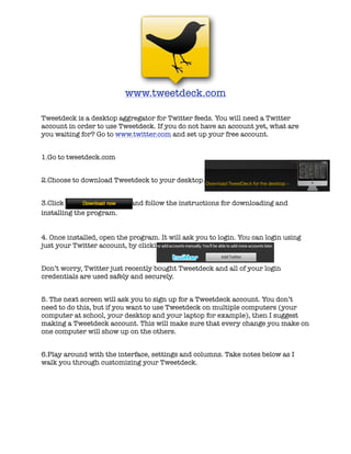 www.tweetdeck.com

Tweetdeck is a desktop aggregator for Twitter feeds. You will need a Twitter
account in order to use Tweetdeck. If you do not have an account yet, what are
you waiting for? Go to www.twitter.com and set up your free account.


1.Go to tweetdeck.com


2.Choose to download Tweetdeck to your desktop.


3.Click                     and follow the instructions for downloading and
installing the program.


4. Once installed, open the program. It will ask you to login. You can login using
just your Twitter account, by clicking on...


Don’t worry, Twitter just recently bought Tweetdeck and all of your login
credentials are used safely and securely.


5. The next screen will ask you to sign up for a Tweetdeck account. You don’t
need to do this, but if you want to use Tweetdeck on multiple computers (your
computer at school, your desktop and your laptop for example), then I suggest
making a Tweetdeck account. This will make sure that every change you make on
one computer will show up on the others.


6.Play around with the interface, settings and columns. Take notes below as I
walk you through customizing your Tweetdeck.
 