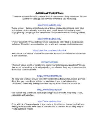 Additional Web2.0 Tools
These are some of the tools that are vital to the success of my classroom. I found
           all of these through the services covered in this workshop.


                             http://www.tagxedo.com/
Turns words -- famous speeches, news articles, slogans and themes, even your
love letters -- into a visually stunning word cloud, words individually sized
appropriately to highlight the frequencies of occurrence within the body of text.


                             http://www.glogster.com/
“Poster yourself”. Create digital posters that can be embedded in blogs and on
websites. Education accounts allow you to add and manage student accounts.


                       http://nieonline.com/aaec/cftc.cfm#
Association of America Editorial Cartoonists: Editorial cartoons that can be used
in the classroom.


                                 www.grouply.com
“Connect with a world of people who share your interests and passions!” Create
free social networking style webpages for your classes. Easy way to continue the
discussion outside of class.


                            http://www.slideshare.net
An easy way to share and/or embed PowerPoints and Keynotes, embed .pdf’s or
docs. You can record your voice over and sync it to a presentation in a
“Slidecast”. Great way to keep the class moving when there is a substitute.


                            http://www.classjump.com
The easiest way to set up a consumption type class website. Very easy to use,
customize and navigate.


                             http://www.plagium.com/
Copy a block of text and paste it into plagium. It will scour the web and tell you
exactly what sources were used in the creation of the text with a very easy to
read plagiarism report.
 
