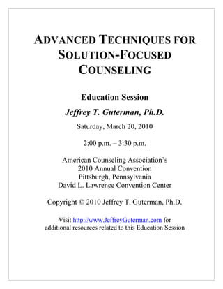 ADVANCED TECHNIQUES FOR
   SOLUTION-FOCUSED
      COUNSELING
              Education Session
        Jeffrey T. Guterman, Ph.D.
             Saturday, March 20, 2010

               2:00 p.m. – 3:30 p.m.

       American Counseling Association’s
            2010 Annual Convention
            Pittsburgh, Pennsylvania
      David L. Lawrence Convention Center

  Copyright © 2010 Jeffrey T. Guterman, Ph.D.

      Visit http://www.JeffreyGuterman.com for
 additional resources related to this Education Session
 