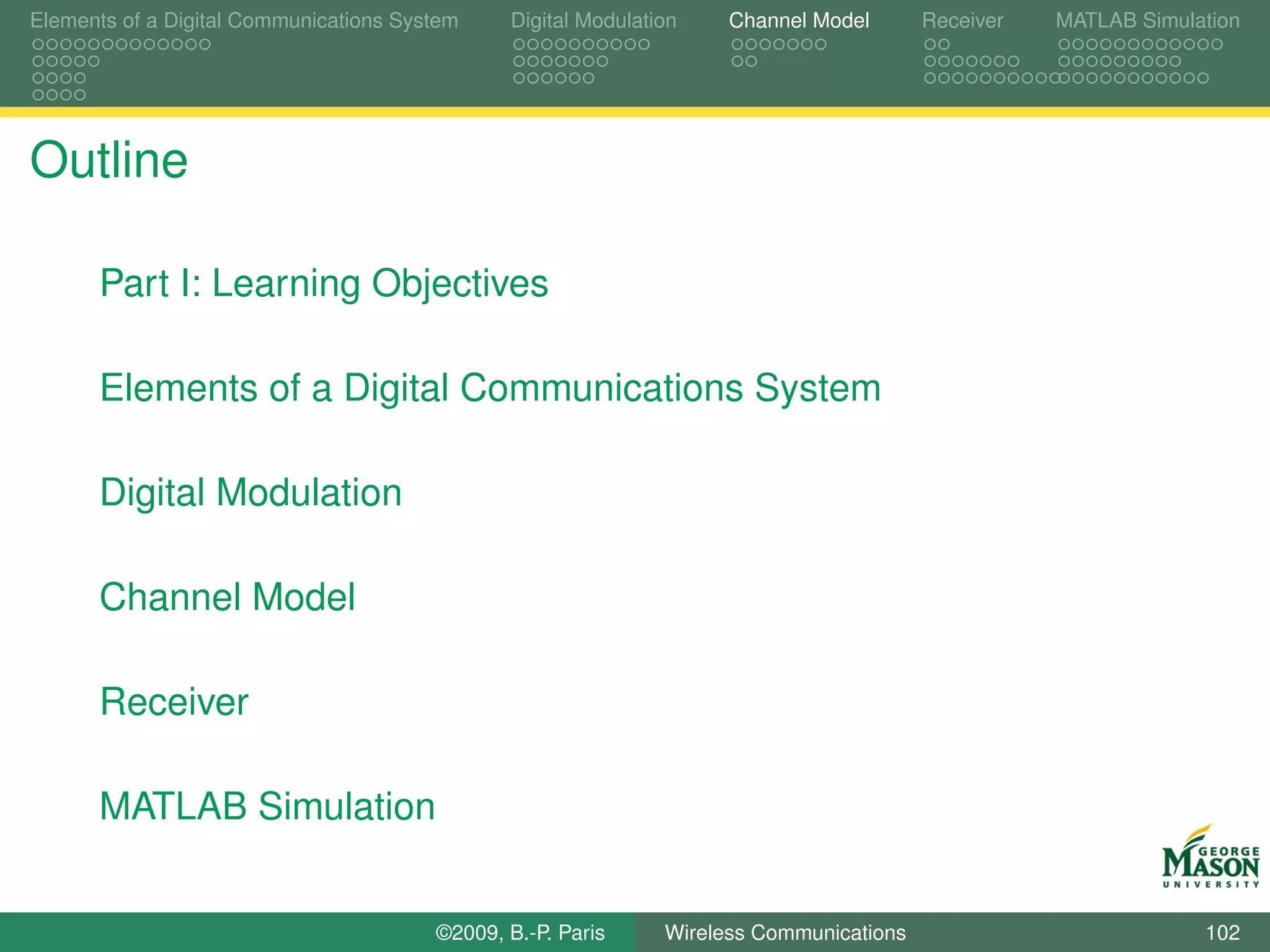 Elements of a Digital Communications System    Digital Modulation    Channel Model       Receiver   MATLAB Simulation




Outline

      Part I: Learning Objectives

      Elements of a Digital Communications System

      Digital Modulation

      Channel Model

      Receiver

      MATLAB Simulation


                                        ©2009, B.-P. Paris     Wireless Communications                           102
 