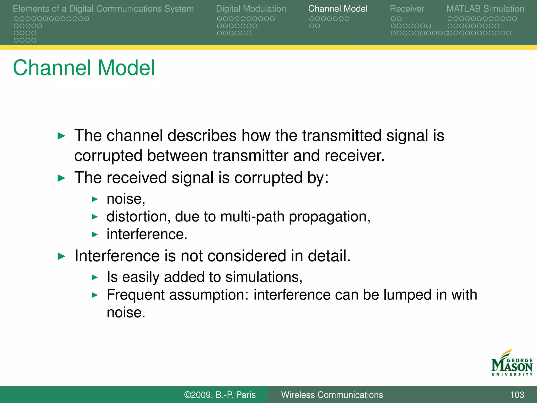Elements of a Digital Communications System    Digital Modulation    Channel Model       Receiver   MATLAB Simulation




Channel Model


              The channel describes how the transmitted signal is
              corrupted between transmitter and receiver.
              The received signal is corrupted by:
                      noise,
                      distortion, due to multi-path propagation,
                      interference.
              Interference is not considered in detail.
                      Is easily added to simulations,
                      Frequent assumption: interference can be lumped in with
                      noise.




                                        ©2009, B.-P. Paris     Wireless Communications                           103
 