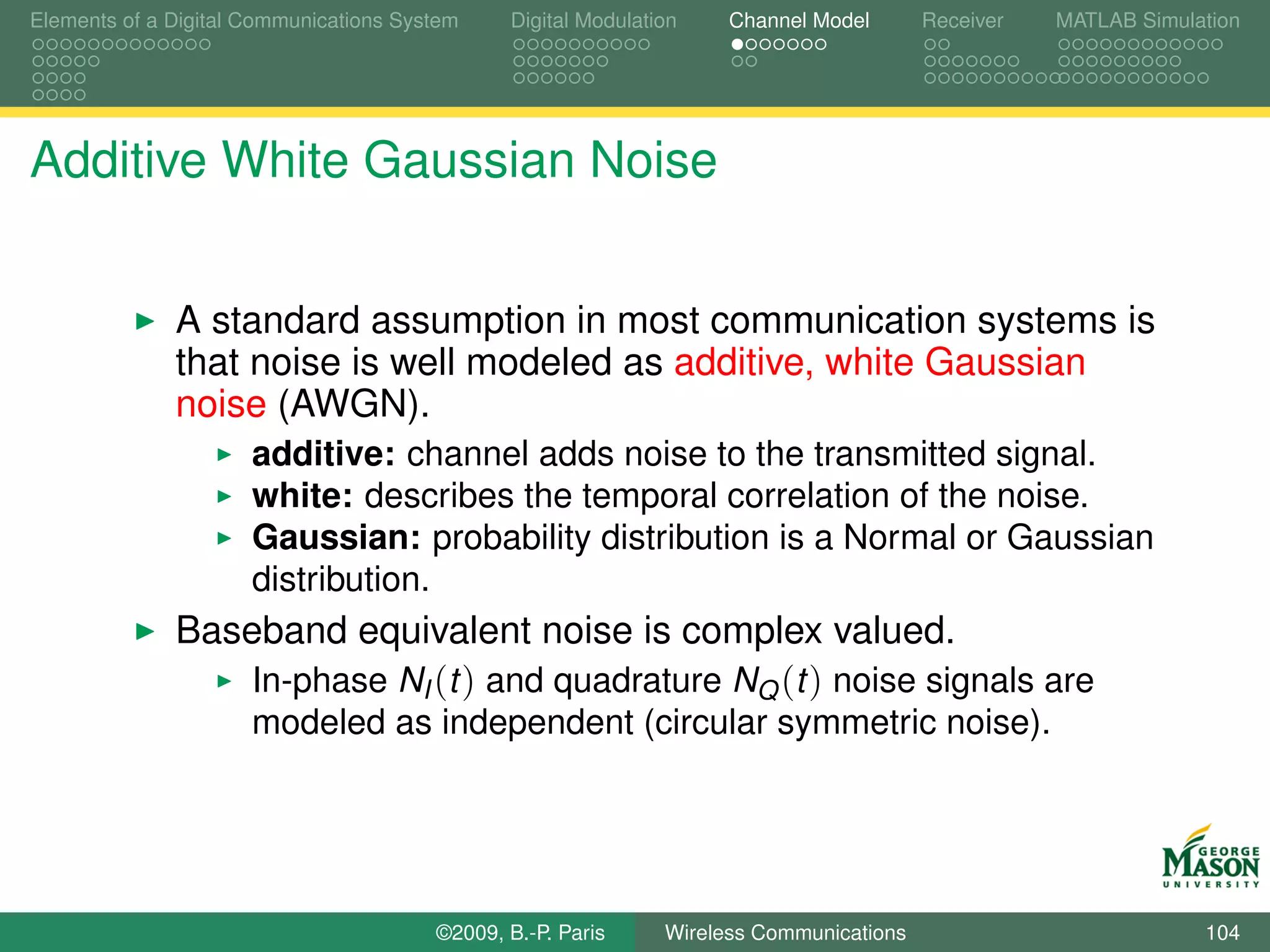Elements of a Digital Communications System    Digital Modulation    Channel Model       Receiver   MATLAB Simulation




Additive White Gaussian Noise


              A standard assumption in most communication systems is
              that noise is well modeled as additive, white Gaussian
              noise (AWGN).
                      additive: channel adds noise to the transmitted signal.
                      white: describes the temporal correlation of the noise.
                      Gaussian: probability distribution is a Normal or Gaussian
                      distribution.
              Baseband equivalent noise is complex valued.
                 In-phase NI (t ) and quadrature NQ (t ) noise signals are
                      modeled as independent (circular symmetric noise).




                                        ©2009, B.-P. Paris     Wireless Communications                           104
 