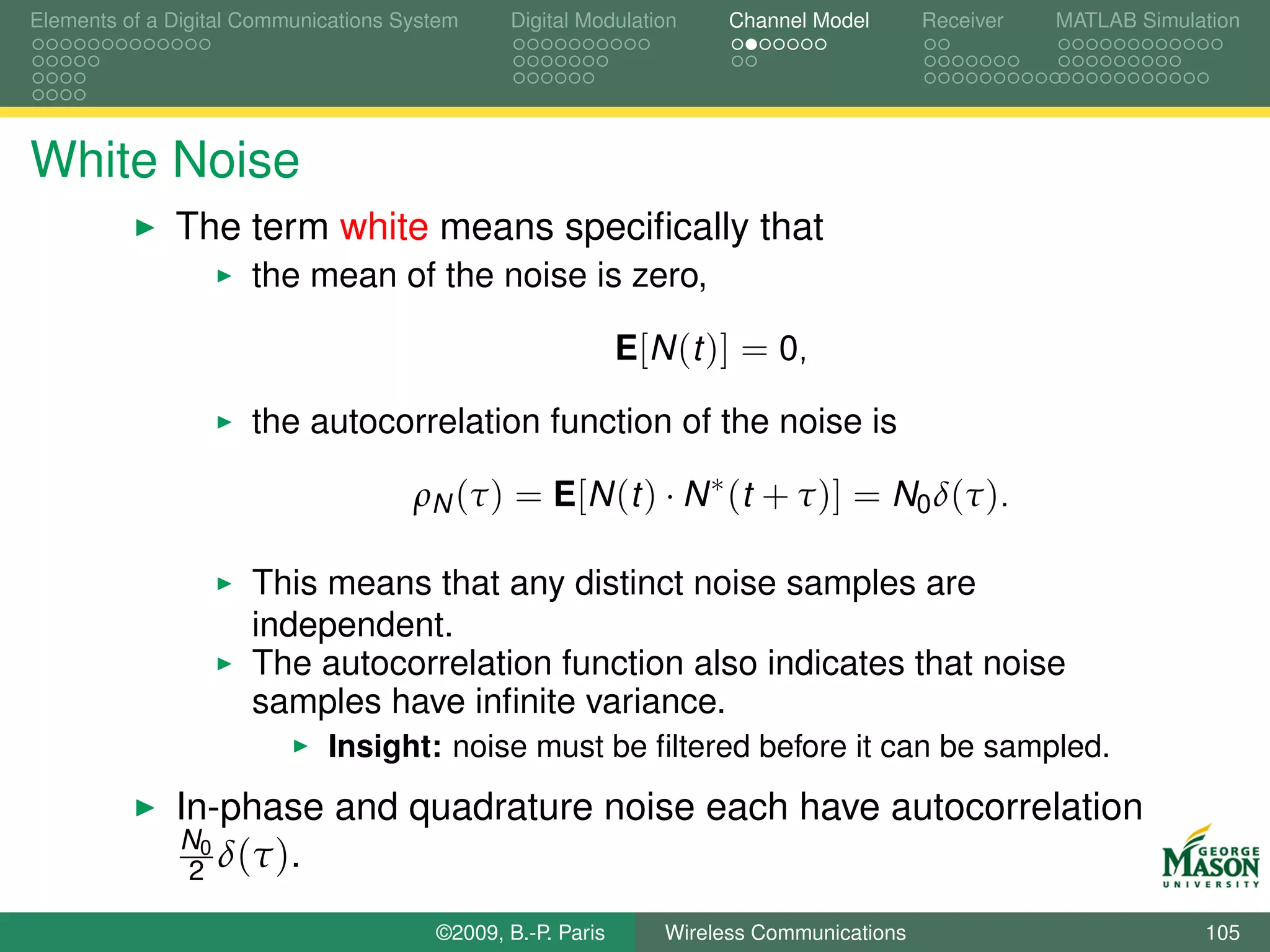 Elements of a Digital Communications System    Digital Modulation     Channel Model       Receiver   MATLAB Simulation




White Noise
              The term white means speciﬁcally that
                      the mean of the noise is zero,

                                                             E[N (t )] = 0,

                      the autocorrelation function of the noise is

                                      ρN (τ ) = E[N (t ) · N ∗ (t + τ )] = N0 δ(τ ).

                      This means that any distinct noise samples are
                      independent.
                      The autocorrelation function also indicates that noise
                      samples have inﬁnite variance.
                             Insight: noise must be ﬁltered before it can be sampled.
              In-phase and quadrature noise each have autocorrelation
              N0
               2 δ ( τ ).

                                        ©2009, B.-P. Paris      Wireless Communications                           105
 