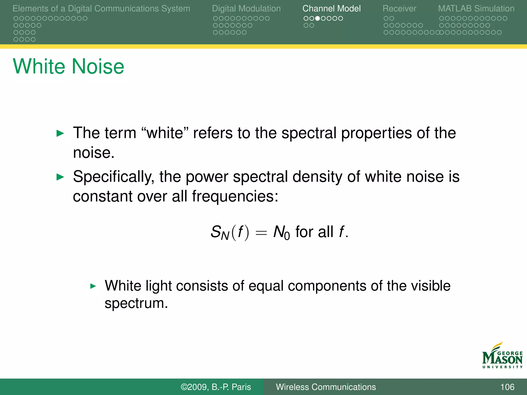 Elements of a Digital Communications System    Digital Modulation    Channel Model       Receiver   MATLAB Simulation




White Noise


              The term “white” refers to the spectral properties of the
              noise.
              Speciﬁcally, the power spectral density of white noise is
              constant over all frequencies:

                                               SN (f ) = N0 for all f .


                      White light consists of equal components of the visible
                      spectrum.




                                        ©2009, B.-P. Paris     Wireless Communications                           106
 