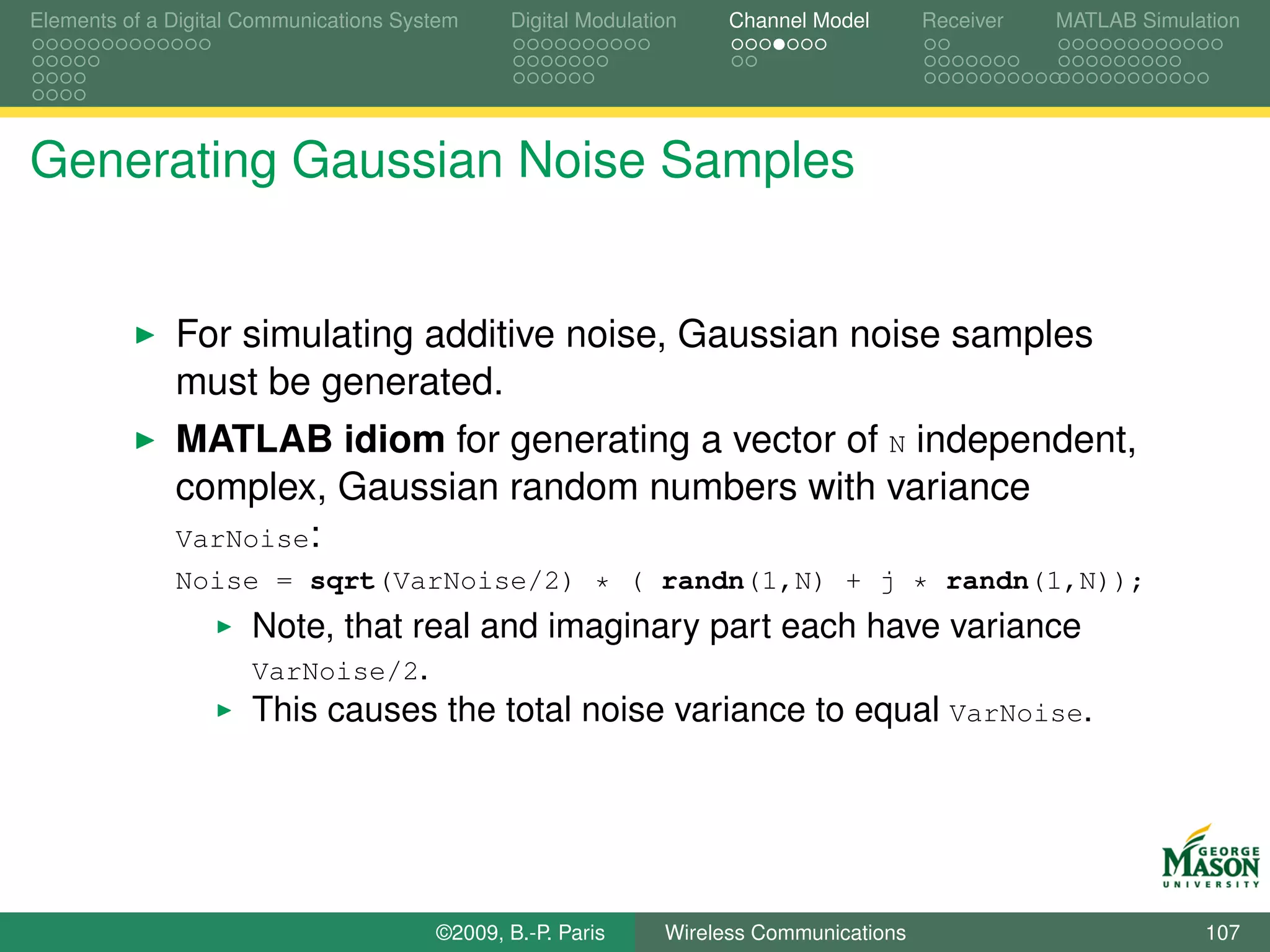 Elements of a Digital Communications System    Digital Modulation    Channel Model       Receiver   MATLAB Simulation




Generating Gaussian Noise Samples


              For simulating additive noise, Gaussian noise samples
              must be generated.
              MATLAB idiom for generating a vector of N independent,
              complex, Gaussian random numbers with variance
              VarNoise:
              Noise = sqrt(VarNoise/2) * ( randn(1,N) + j * randn(1,N));
                      Note, that real and imaginary part each have variance
                      VarNoise/2.
                      This causes the total noise variance to equal VarNoise.




                                        ©2009, B.-P. Paris     Wireless Communications                           107
 