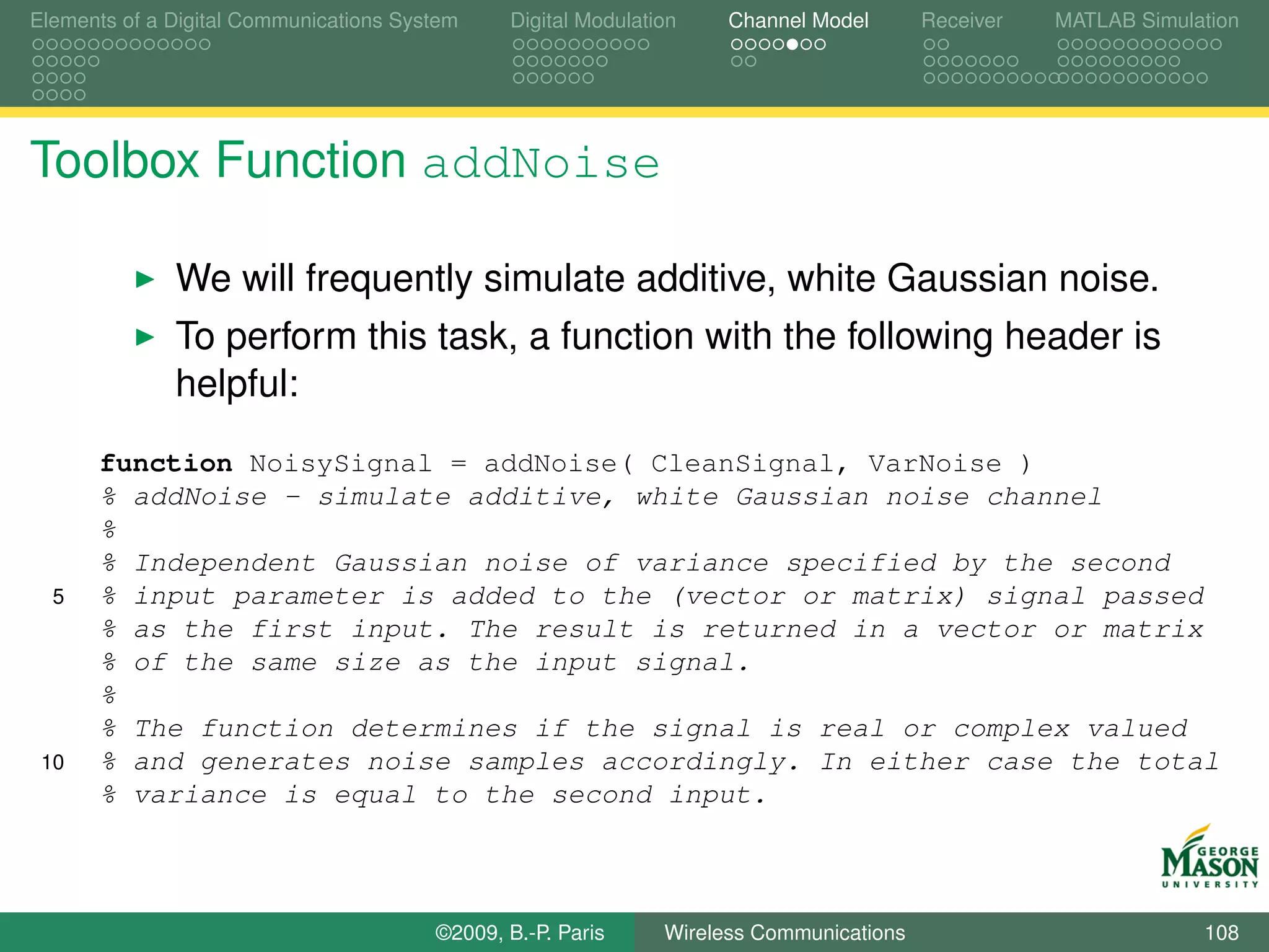 Elements of a Digital Communications System    Digital Modulation    Channel Model       Receiver   MATLAB Simulation




Toolbox Function addNoise

              We will frequently simulate additive, white Gaussian noise.
              To perform this task, a function with the following header is
              helpful:
      function NoisySignal = addNoise( CleanSignal, VarNoise )
      % addNoise - simulate additive, white Gaussian noise channel
      %
      % Independent Gaussian noise of variance specified by the second
  5   % input parameter is added to the (vector or matrix) signal passed
      % as the first input. The result is returned in a vector or matrix
      % of the same size as the input signal.
      %
      % The function determines if the signal is real or complex valued
 10   % and generates noise samples accordingly. In either case the total
      % variance is equal to the second input.



                                        ©2009, B.-P. Paris     Wireless Communications                           108
 