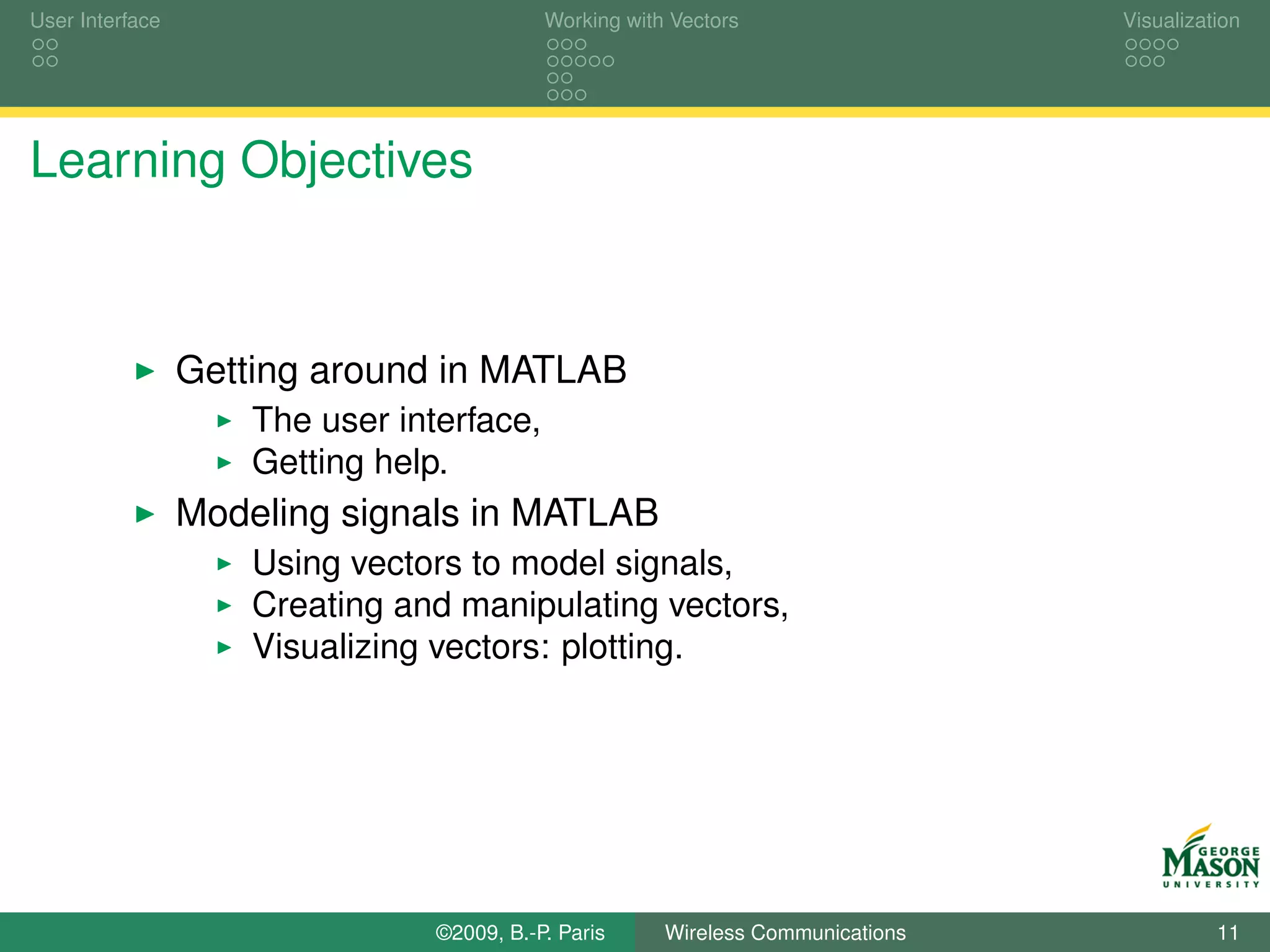 User Interface                              Working with Vectors                  Visualization




Learning Objectives



                 Getting around in MATLAB
                     The user interface,
                     Getting help.
                 Modeling signals in MATLAB
                     Using vectors to model signals,
                     Creating and manipulating vectors,
                     Visualizing vectors: plotting.




                                 ©2009, B.-P. Paris     Wireless Communications             11
 