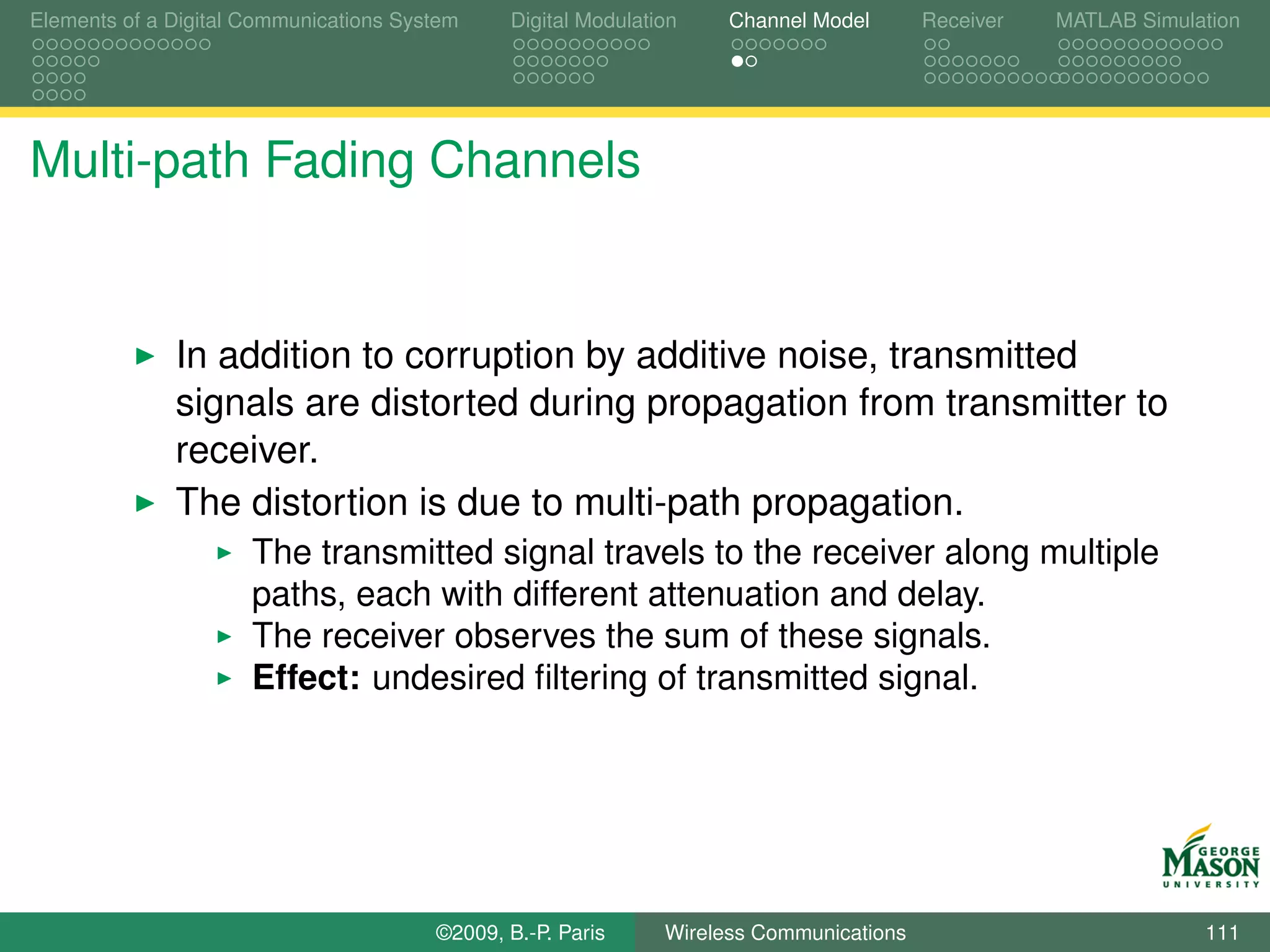 Elements of a Digital Communications System    Digital Modulation    Channel Model       Receiver   MATLAB Simulation




Multi-path Fading Channels


              In addition to corruption by additive noise, transmitted
              signals are distorted during propagation from transmitter to
              receiver.
              The distortion is due to multi-path propagation.
                      The transmitted signal travels to the receiver along multiple
                      paths, each with different attenuation and delay.
                      The receiver observes the sum of these signals.
                      Effect: undesired ﬁltering of transmitted signal.




                                        ©2009, B.-P. Paris     Wireless Communications                           111
 
