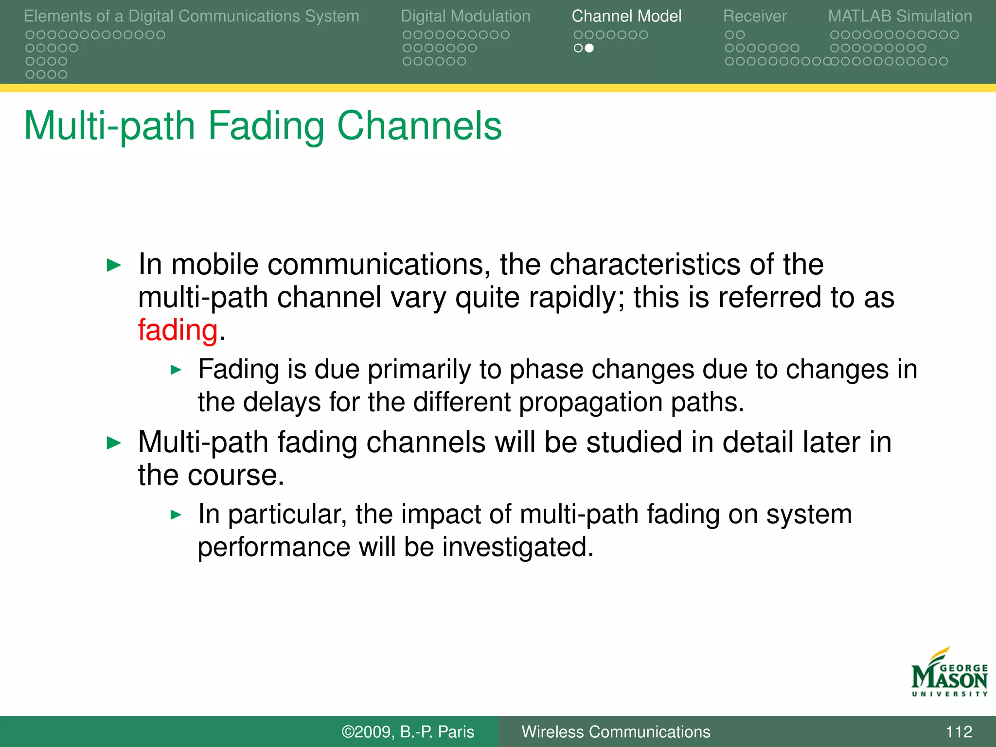 Elements of a Digital Communications System    Digital Modulation    Channel Model       Receiver   MATLAB Simulation




Multi-path Fading Channels


              In mobile communications, the characteristics of the
              multi-path channel vary quite rapidly; this is referred to as
              fading.
                      Fading is due primarily to phase changes due to changes in
                      the delays for the different propagation paths.
              Multi-path fading channels will be studied in detail later in
              the course.
                      In particular, the impact of multi-path fading on system
                      performance will be investigated.




                                        ©2009, B.-P. Paris     Wireless Communications                           112
 