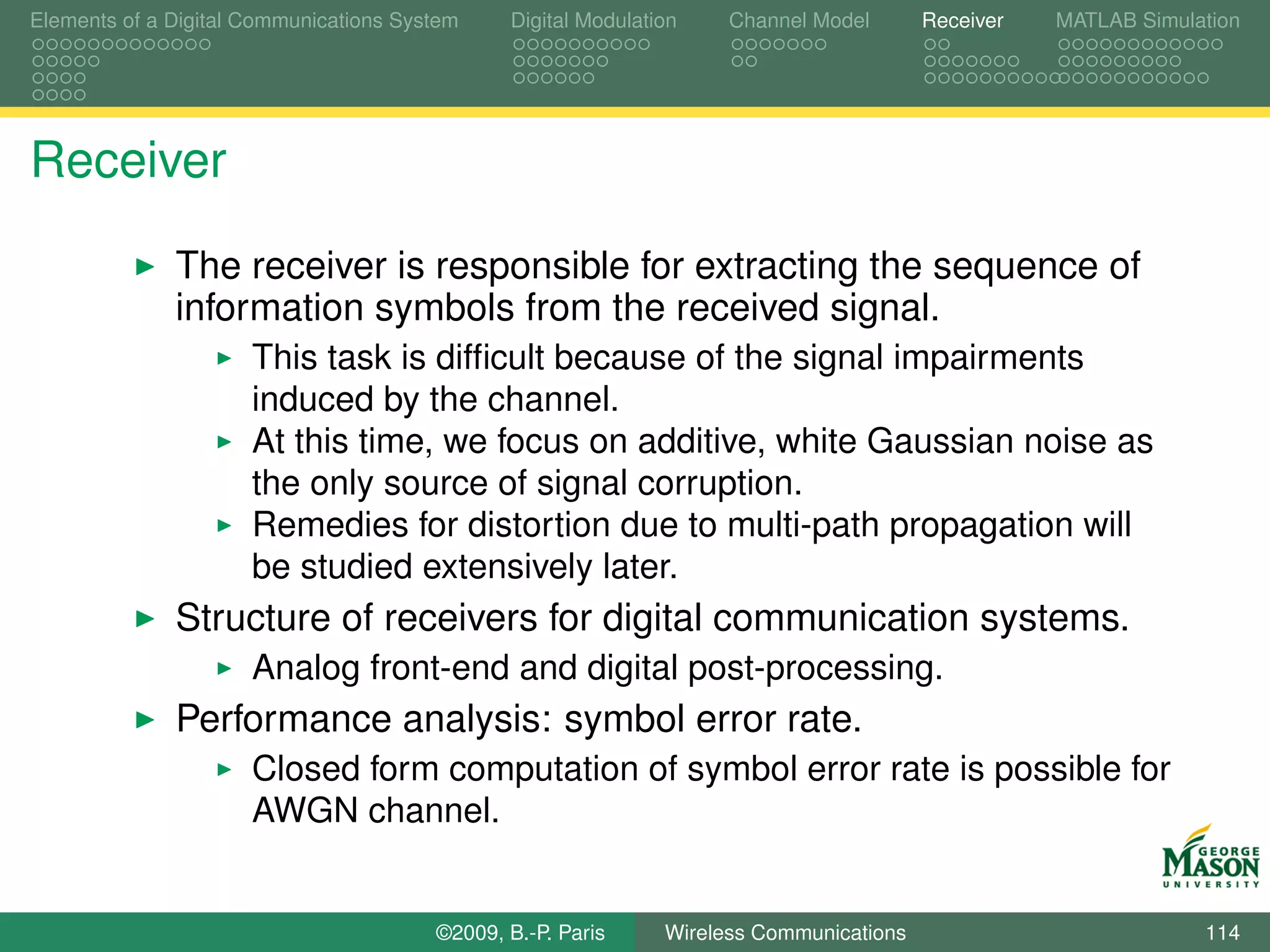 Elements of a Digital Communications System    Digital Modulation    Channel Model       Receiver   MATLAB Simulation




Receiver

              The receiver is responsible for extracting the sequence of
              information symbols from the received signal.
                      This task is difﬁcult because of the signal impairments
                      induced by the channel.
                      At this time, we focus on additive, white Gaussian noise as
                      the only source of signal corruption.
                      Remedies for distortion due to multi-path propagation will
                      be studied extensively later.
              Structure of receivers for digital communication systems.
                      Analog front-end and digital post-processing.
              Performance analysis: symbol error rate.
                      Closed form computation of symbol error rate is possible for
                      AWGN channel.


                                        ©2009, B.-P. Paris     Wireless Communications                           114
 