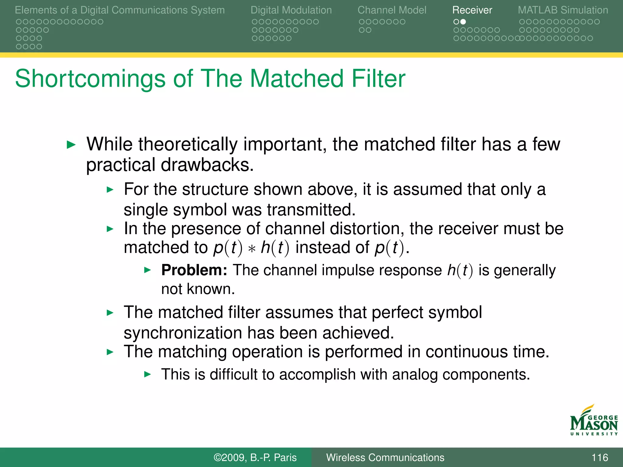 Elements of a Digital Communications System    Digital Modulation    Channel Model       Receiver   MATLAB Simulation




Shortcomings of The Matched Filter

              While theoretically important, the matched ﬁlter has a few
              practical drawbacks.
                      For the structure shown above, it is assumed that only a
                      single symbol was transmitted.
                      In the presence of channel distortion, the receiver must be
                      matched to p (t ) ∗ h(t ) instead of p (t ).
                             Problem: The channel impulse response h(t ) is generally
                             not known.
                      The matched ﬁlter assumes that perfect symbol
                      synchronization has been achieved.
                      The matching operation is performed in continuous time.
                             This is difﬁcult to accomplish with analog components.




                                        ©2009, B.-P. Paris     Wireless Communications                           116
 