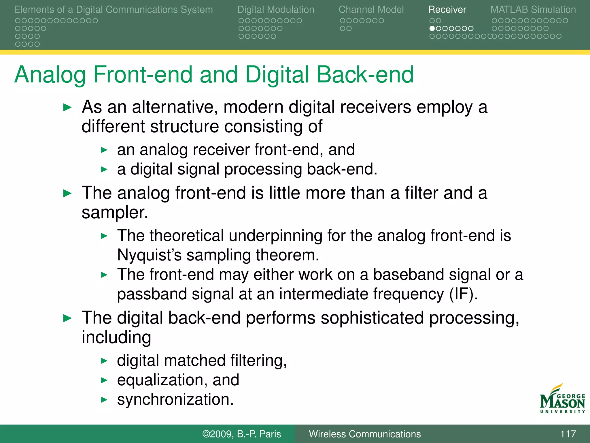 Elements of a Digital Communications System    Digital Modulation    Channel Model       Receiver   MATLAB Simulation




Analog Front-end and Digital Back-end
              As an alternative, modern digital receivers employ a
              different structure consisting of
                      an analog receiver front-end, and
                      a digital signal processing back-end.
              The analog front-end is little more than a ﬁlter and a
              sampler.
                      The theoretical underpinning for the analog front-end is
                      Nyquist’s sampling theorem.
                      The front-end may either work on a baseband signal or a
                      passband signal at an intermediate frequency (IF).
              The digital back-end performs sophisticated processing,
              including
                      digital matched ﬁltering,
                      equalization, and
                      synchronization.

                                        ©2009, B.-P. Paris     Wireless Communications                           117
 