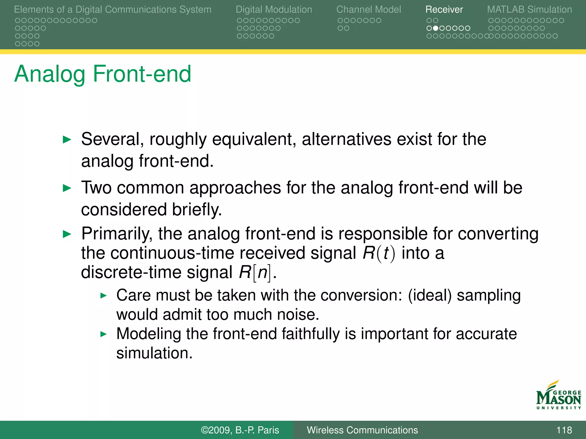 Elements of a Digital Communications System    Digital Modulation    Channel Model       Receiver   MATLAB Simulation




Analog Front-end

              Several, roughly equivalent, alternatives exist for the
              analog front-end.
              Two common approaches for the analog front-end will be
              considered brieﬂy.
              Primarily, the analog front-end is responsible for converting
              the continuous-time received signal R (t ) into a
              discrete-time signal R [n].
                      Care must be taken with the conversion: (ideal) sampling
                      would admit too much noise.
                      Modeling the front-end faithfully is important for accurate
                      simulation.



                                        ©2009, B.-P. Paris     Wireless Communications                           118
 